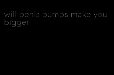 will penis pumps make you bigger