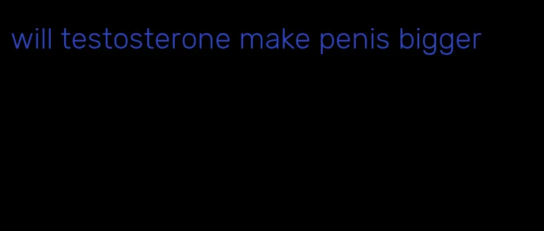 will testosterone make penis bigger