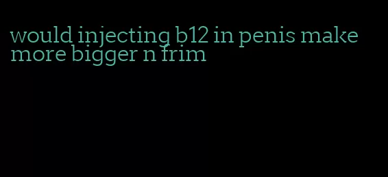 would injecting b12 in penis make more bigger n frim