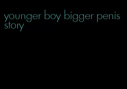 younger boy bigger penis story