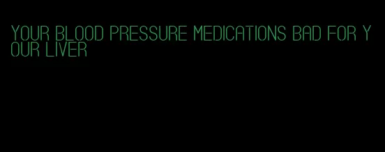 your blood pressure medications bad for your liver